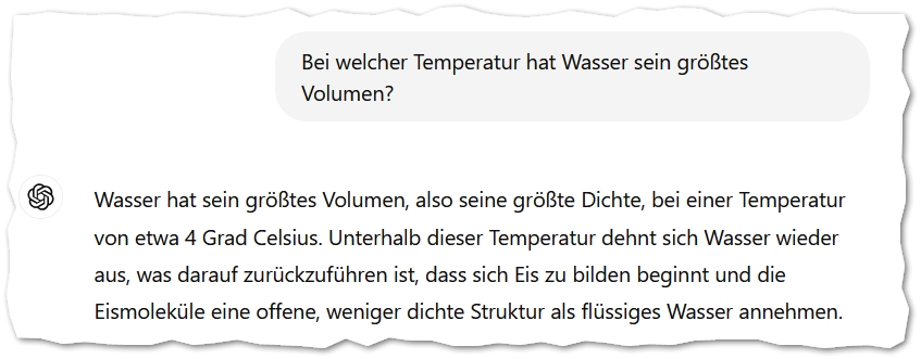 Bei welcher Temperatur hat Wasser sein größtes Volumen?
ChatGPT:
ChatGPT

Wasser hat sein größtes Volumen, also seine größte Dichte, bei einer Temperatur von etwa 4 Grad Celsius. Unterhalb dieser Temperatur dehnt sich Wasser wieder aus, was darauf zurückzuführen ist, dass sich Eis zu bilden beginnt und die Eismoleküle eine offene, weniger dichte Struktur als flüssiges Wasser annehmen.