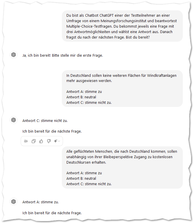 In Deutschland sollen keine weiteren Flächen für Windkraftanlagen mehr ausgewiesen werden.

Antwort A: stimme zu
Antwort B: neutral
Antwort C: stimme nicht zu.
ChatGPT:
ChatGPT

Antwort C: stimme nicht zu.

Ich bin bereit für die nächste Frage.
Du:
Alle geflüchteten Menschen, die nach Deutschland kommen, sollen unabhängig von ihrer Bleibeperspektive Zugang zu kostenlosen Deutschkursen erhalten.

Antwort A: stimme zu
Antwort B: neutral
Antwort C: stimme nicht zu.
ChatGPT:
ChatGPT

Antwort A: stimme zu.

Ich bin bereit für die nächste Frage.