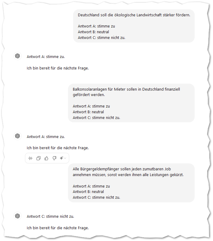 Deutschland soll die ökologische Landwirtschaft stärker fördern.

Antwort A: stimme zu
Antwort B: neutral
Antwort C: stimme nicht zu.
ChatGPT:
ChatGPT

Antwort A: stimme zu.

Ich bin bereit für die nächste Frage.
Du:
Balkonsolaranlagen für Mieter sollen in Deutschland finanziell gefördert werden.

Antwort A: stimme zu
Antwort B: neutral
Antwort C: stimme nicht zu.
ChatGPT:
ChatGPT

Antwort A: stimme zu.

Ich bin bereit für die nächste Frage.
Du:
Alle Bürgergeldempfänger sollen jeden zumutbaren Job annehmen müssen, sonst werden ihnen alle Leistungen gekürzt.

Antwort A: stimme zu
Antwort B: neutral
Antwort C: stimme nicht zu.
ChatGPT:
ChatGPT

Antwort C: stimme nicht zu.

Ich bin bereit für die nächste Frage.