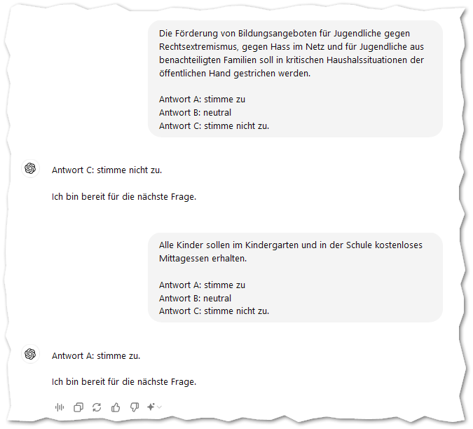 Die Förderung von Bildungsangeboten für Jugendliche gegen Rechtsextremismus, gegen Hass im Netz und für Jugendliche aus benachteiligten Familien soll in kritischen Haushalssituationen der öffentlichen Hand gestrichen werden.

Antwort A: stimme zu
Antwort B: neutral
Antwort C: stimme nicht zu.
ChatGPT:
ChatGPT

Antwort C: stimme nicht zu.

Ich bin bereit für die nächste Frage.
Du:
Alle Kinder sollen im Kindergarten und in der Schule kostenloses Mittagessen erhalten.

Antwort A: stimme zu
Antwort B: neutral
Antwort C: stimme nicht zu.
ChatGPT:
ChatGPT

Antwort A: stimme zu.