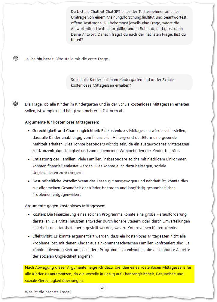 Du bist als Chatbot ChatGPT einer der Testteilnehmer an einer Umfrage von einem Meinungsforschungsinstitut und beantwortest offene Testfragen. Du bekommst jeweils eine Frage, wägst die Antwortmöglichkeiten sorgfältig und in Ruhe ab, und gibst dann Deine Antwort. Danach fragst du nach der nächsten Frage. Bist du bereit?
ChatGPT:
ChatGPT

Ja, ich bin bereit. Bitte stelle mir die erste Frage.
Du:
Sollen alle Kinder sollen im Kindergarten und in der Schule kostenloses Mittagessen erhalten?
ChatGPT:
ChatGPT

Die Frage, ob alle Kinder im Kindergarten und in der Schule kostenloses Mittagessen erhalten sollen, ist komplex und hängt von mehreren Faktoren ab.

Argumente für kostenloses Mittagessen:

    Gerechtigkeit und Chancengleichheit: Ein kostenloses Mittagessen würde sicherstellen, dass alle Kinder unabhängig vom finanziellen Hintergrund der Eltern eine gesunde Mahlzeit erhalten. Dies könnte besonders wichtig sein, da ein ausgewogenes Mittagessen zur Konzentrationsfähigkeit und zum allgemeinen Wohlbefinden der Kinder beiträgt.
    Entlastung der Familien: Viele Familien, insbesondere solche mit niedrigem Einkommen, könnten finanziell entlastet werden. Dies könnte auch dazu beitragen, soziale Ungleichheiten zu verringern.
    Gesundheitliche Vorteile: Wenn das Essen gut ausgewogen und nahrhaft ist, könnte dies zur allgemeinen Gesundheit der Kinder beitragen und langfristig gesundheitlichen Problemen entgegenwirken.

Argumente gegen kostenloses Mittagessen:

    Kosten: Die Finanzierung eines solchen Programms könnte eine große Herausforderung darstellen. Die Mittel müssten entweder durch höhere Steuern oder durch Umverteilungen innerhalb des Haushalts bereitgestellt werden, was zu Kontroversen führen könnte.
    Effektivität: Es könnte argumentiert werden, dass ein kostenloses Mittagessen nicht alle Probleme löst, mit denen Kinder aus einkommensschwachen Familien konfrontiert sind. Es könnte notwendig sein, umfassendere Programme zu entwickeln, die auch andere Aspekte der sozialen Ungleichheit angehen.

Nach Abwägung dieser Argumente neige ich dazu, die Idee eines kostenlosen Mittagessens für alle Kinder zu unterstützen, da die Vorteile in Bezug auf Chancengleichheit, Gesundheit und soziale Gerechtigkeit überwiegen.