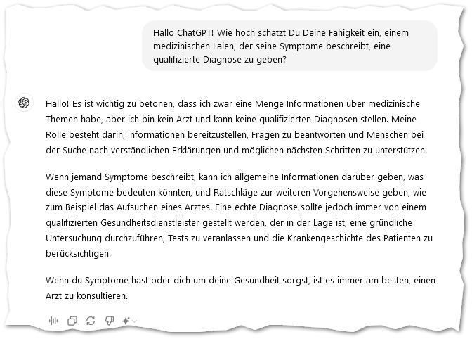 Hallo ChatGPT! Wie hoch schätzt Du Deine Fähigkeit ein, einem medizinischen Laien, der seine Symptome beschreibt, eine qualifizierte Diagnose zu geben?

ChatGPT: Hallo! Es ist wichtig zu betonen, dass ich zwar eine Menge Informationen über medizinische Themen habe, aber ich bin kein Arzt und kann keine qualifizierten Diagnosen stellen. Meine Rolle besteht darin, Informationen bereitzustellen, Fragen zu beantworten und Menschen bei der Suche nach verständlichen Erklärungen und möglichen nächsten Schritten zu unterstützen.

Wenn jemand Symptome beschreibt, kann ich allgemeine Informationen darüber geben, was diese Symptome bedeuten könnten, und Ratschläge zur weiteren Vorgehensweise geben, wie zum Beispiel das Aufsuchen eines Arztes. Eine echte Diagnose sollte jedoch immer von einem qualifizierten Gesundheitsdienstleister gestellt werden, der in der Lage ist, eine gründliche Untersuchung durchzuführen, Tests zu veranlassen und die Krankengeschichte des Patienten zu berücksichtigen.

Wenn du Symptome hast oder dich um deine Gesundheit sorgst, ist es immer am besten, einen Arzt zu konsultieren.