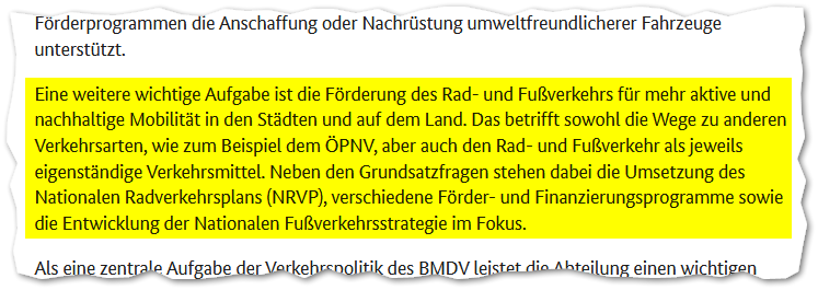 Auszug aus der Website:
"Eine weitere wichtige Aufgabe ist die Förderung des Rad- und Fußverkehrs für mehr aktive und nachhaltige Mobilität in den Städten und auf dem Land. Das betrifft sowohl die Wege zu anderen Verkehrsarten, wie zum Beispiel dem ÖPNV, aber auch den Rad- und Fußverkehr als jeweils eigenständige Verkehrsmittel. Neben den Grundsatzfragen stehen dabei die Umsetzung des Nationalen Radverkehrsplans (NRVP), verschiedene Förder- und Finanzierungsprogramme sowie die Entwicklung der Nationalen Fußverkehrsstrategie im Fokus."