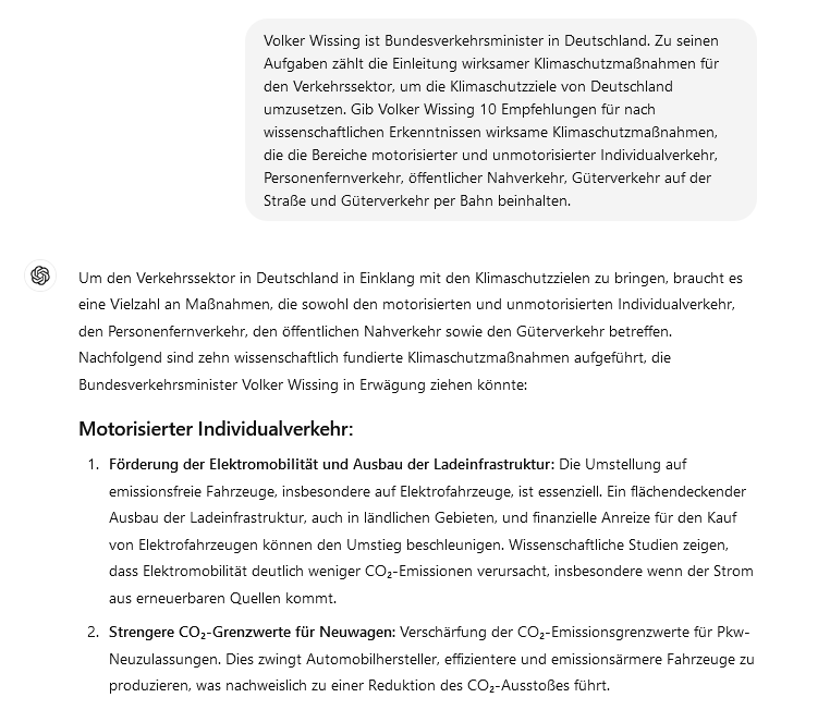 Volker Wissing ist Bundesverkehrsminister in Deutschland. Zu seinen Aufgaben zählt die Einleitung wirksamer Klimaschutzmaßnahmen für den Verkehrssektor, um die Klimaschutzziele von Deutschland umzusetzen. Gib Volker Wissing 10 Empfehlungen für nach wissenschaftlichen Erkenntnissen wirksame Klimaschutzmaßnahmen, die die Bereiche motorisierter und unmotorisierter Individualverkehr, Personenfernverkehr, öffentlicher Nahverkehr, Güterverkehr auf der Straße und Güterverkehr per Bahn beinhalten.
ChatGPT:
ChatGPT

Um den Verkehrssektor in Deutschland in Einklang mit den Klimaschutzzielen zu bringen, braucht es eine Vielzahl an Maßnahmen, die sowohl den motorisierten und unmotorisierten Individualverkehr, den Personenfernverkehr, den öffentlichen Nahverkehr sowie den Güterverkehr betreffen. Nachfolgend sind zehn wissenschaftlich fundierte Klimaschutzmaßnahmen aufgeführt, die Bundesverkehrsminister Volker Wissing in Erwägung ziehen könnte:
Motorisierter Individualverkehr:

    Förderung der Elektromobilität und Ausbau der Ladeinfrastruktur: Die Umstellung auf emissionsfreie Fahrzeuge, insbesondere auf Elektrofahrzeuge, ist essenziell. Ein flächendeckender Ausbau der Ladeinfrastruktur, auch in ländlichen Gebieten, und finanzielle Anreize für den Kauf von Elektrofahrzeugen können den Umstieg beschleunigen. Wissenschaftliche Studien zeigen, dass Elektromobilität deutlich weniger CO₂-Emissionen verursacht, insbesondere wenn der Strom aus erneuerbaren Quellen kommt.

    Strengere CO₂-Grenzwerte für Neuwagen: Verschärfung der CO₂-Emissionsgrenzwerte für Pkw-Neuzulassungen. Dies zwingt Automobilhersteller, effizientere und emissionsärmere Fahrzeuge zu produzieren, was nachweislich zu einer Reduktion des CO₂-Ausstoßes führt.