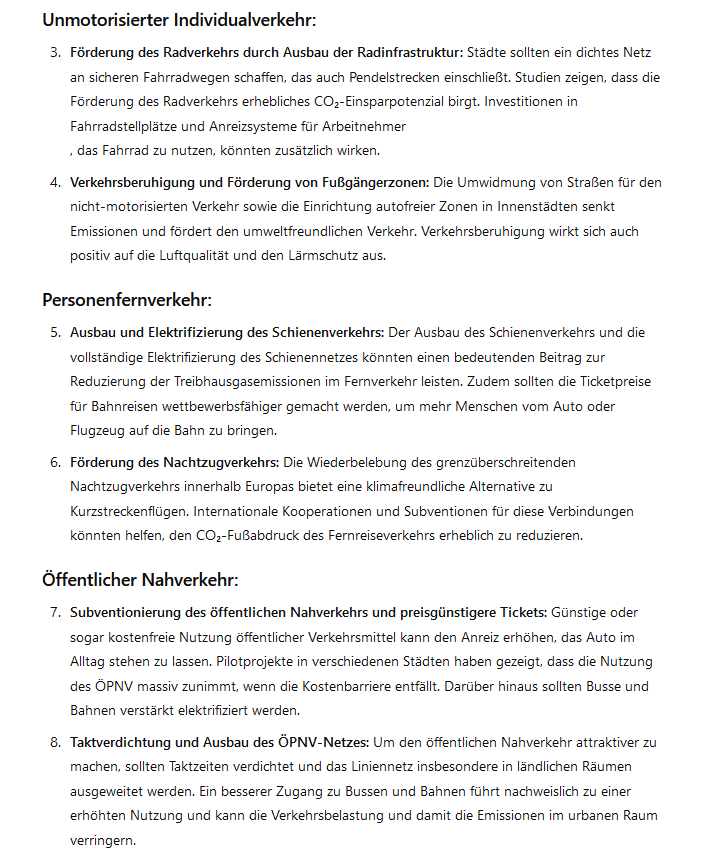 Unmotorisierter Individualverkehr:

    Förderung des Radverkehrs durch Ausbau der Radinfrastruktur: Städte sollten ein dichtes Netz an sicheren Fahrradwegen schaffen, das auch Pendelstrecken einschließt. Studien zeigen, dass die Förderung des Radverkehrs erhebliches CO₂-Einsparpotenzial birgt. Investitionen in Fahrradstellplätze und Anreizsysteme für Arbeitnehmer
    , das Fahrrad zu nutzen, könnten zusätzlich wirken.

    Verkehrsberuhigung und Förderung von Fußgängerzonen: Die Umwidmung von Straßen für den nicht-motorisierten Verkehr sowie die Einrichtung autofreier Zonen in Innenstädten senkt Emissionen und fördert den umweltfreundlichen Verkehr. Verkehrsberuhigung wirkt sich auch positiv auf die Luftqualität und den Lärmschutz aus.

Personenfernverkehr:

    Ausbau und Elektrifizierung des Schienenverkehrs: Der Ausbau des Schienenverkehrs und die vollständige Elektrifizierung des Schienennetzes könnten einen bedeutenden Beitrag zur Reduzierung der Treibhausgasemissionen im Fernverkehr leisten. Zudem sollten die Ticketpreise für Bahnreisen wettbewerbsfähiger gemacht werden, um mehr Menschen vom Auto oder Flugzeug auf die Bahn zu bringen.

    Förderung des Nachtzugverkehrs: Die Wiederbelebung des grenzüberschreitenden Nachtzugverkehrs innerhalb Europas bietet eine klimafreundliche Alternative zu Kurzstreckenflügen. Internationale Kooperationen und Subventionen für diese Verbindungen könnten helfen, den CO₂-Fußabdruck des Fernreiseverkehrs erheblich zu reduzieren.

Öffentlicher Nahverkehr:

    Subventionierung des öffentlichen Nahverkehrs und preisgünstigere Tickets: Günstige oder sogar kostenfreie Nutzung öffentlicher Verkehrsmittel kann den Anreiz erhöhen, das Auto im Alltag stehen zu lassen. Pilotprojekte in verschiedenen Städten haben gezeigt, dass die Nutzung des ÖPNV massiv zunimmt, wenn die Kostenbarriere entfällt. Darüber hinaus sollten Busse und Bahnen verstärkt elektrifiziert werden.

    Taktverdichtung und Ausbau des ÖPNV-Netzes: Um den öffentlichen Nahverkehr attraktiver zu machen, sollten Taktzeiten verdichtet und das Liniennetz insbesondere in ländlichen Räumen ausgeweitet werden. Ein besserer Zugang zu Bussen und Bahnen führt nachweislich zu einer erhöhten Nutzung und kann die Verkehrsbelastung und damit die Emissionen im urbanen Raum verringern.