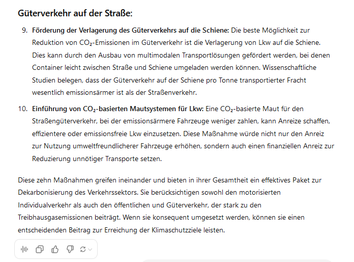 Güterverkehr auf der Straße:

    Förderung der Verlagerung des Güterverkehrs auf die Schiene: Die beste Möglichkeit zur Reduktion von CO₂-Emissionen im Güterverkehr ist die Verlagerung von Lkw auf die Schiene. Dies kann durch den Ausbau von multimodalen Transportlösungen gefördert werden, bei denen Container leicht zwischen Straße und Schiene umgeladen werden können. Wissenschaftliche Studien belegen, dass der Güterverkehr auf der Schiene pro Tonne transportierter Fracht wesentlich emissionsärmer ist als der Straßenverkehr.

    Einführung von CO₂-basierten Mautsystemen für Lkw: Eine CO₂-basierte Maut für den Straßengüterverkehr, bei der emissionsärmere Fahrzeuge weniger zahlen, kann Anreize schaffen, effizientere oder emissionsfreie Lkw einzusetzen. Diese Maßnahme würde nicht nur den Anreiz zur Nutzung umweltfreundlicherer Fahrzeuge erhöhen, sondern auch einen finanziellen Anreiz zur Reduzierung unnötiger Transporte setzen.

Diese zehn Maßnahmen greifen ineinander und bieten in ihrer Gesamtheit ein effektives Paket zur Dekarbonisierung des Verkehrssektors. Sie berücksichtigen sowohl den motorisierten Individualverkehr als auch den öffentlichen und Güterverkehr, der stark zu den Treibhausgasemissionen beiträgt. Wenn sie konsequent umgesetzt werden, können sie einen entscheidenden Beitrag zur Erreichung der Klimaschutzziele leisten.